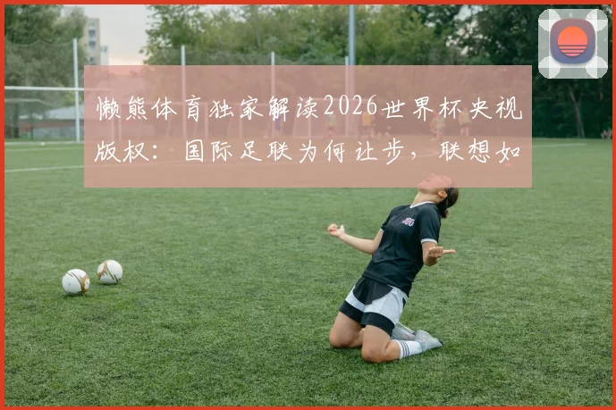 懒熊体育独家解读2026世界杯央视版权：国际足联为何让步，联想如何扮演关键协调角色？