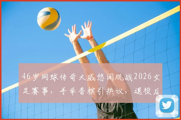 46岁网球传奇大威悠闲观战2026女足赛事，手举香槟引热议，退役后生活惬意曝光