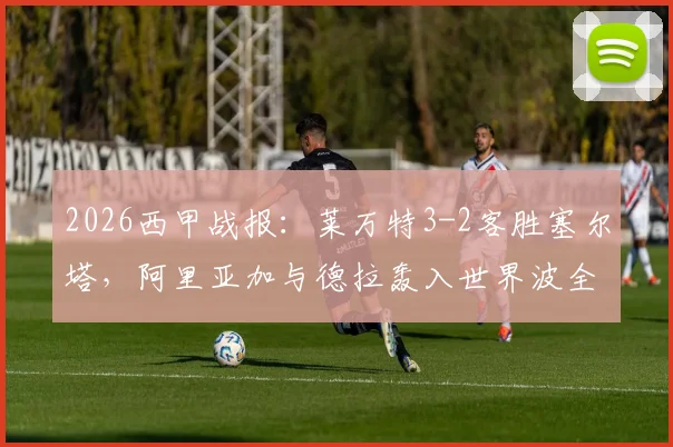 2026西甲战报：莱万特3-2客胜塞尔塔，阿里亚加与德拉轰入世界波全程回顾，附比赛集锦视频