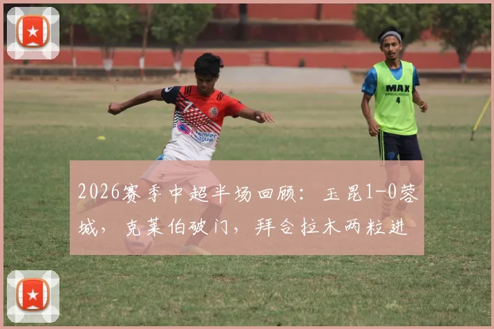 2026赛季中超半场回顾：玉昆1-0蓉城，克莱伯破门，拜合拉木两粒进球被吹引争议全解析