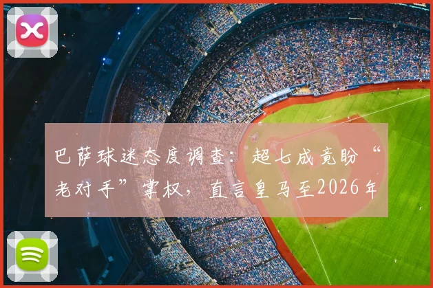 巴萨球迷态度调查：超七成竟盼“老对手”掌权，直言皇马至2026年颓势难改，背后原因何在？
