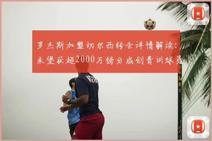罗杰斯加盟切尔西转会详情解读：米堡获超2000万镑分成创青训球员收益纪录，附切尔西2026年引援策略分析