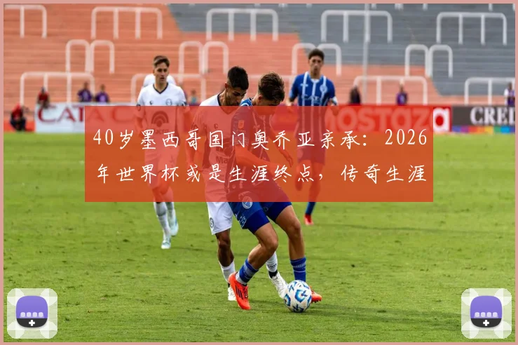 40岁墨西哥国门奥乔亚亲承：2026年世界杯或是生涯终点，传奇生涯回顾与未来展望