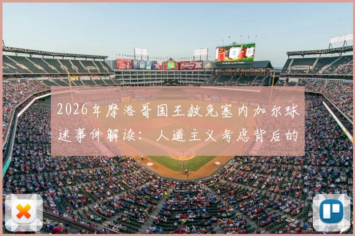 2026年摩洛哥国王赦免塞内加尔球迷事件解读:人道主义考虑背后的国际足球文化冲突与处理