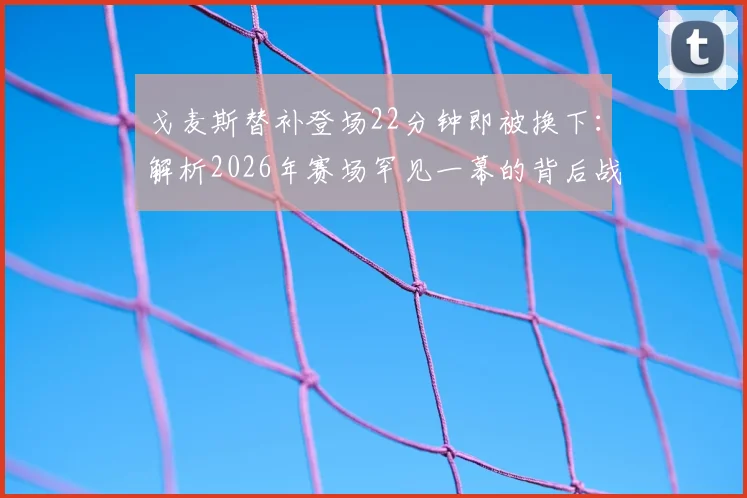戈麦斯替补登场22分钟即被换下：解析2026年赛场罕见一幕的背后战术、状态与规则考量