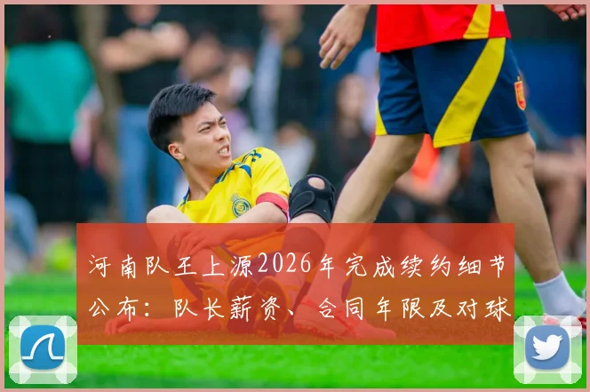 河南队王上源2026年完成续约细节公布：队长薪资、合同年限及对球队新赛季的影响分析
