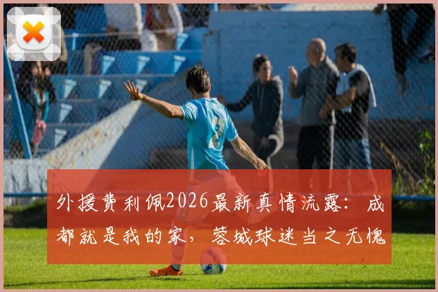 外援费利佩2026最新真情流露：成都就是我的家，蓉城球迷当之无愧国内最佳