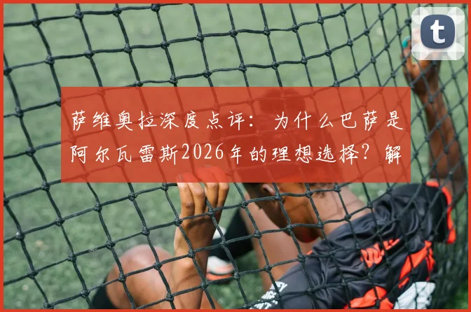 萨维奥拉深度点评：为什么巴萨是阿尔瓦雷斯2026年的理想选择？解析其聪明、果断的全面技术
