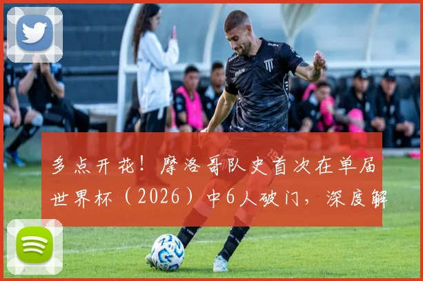多点开花！摩洛哥队史首次在单届世界杯（2026）中6人破门，深度解析其进攻体系与阵容特点
