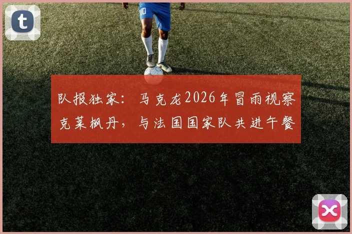 队报独家：马克龙2026年冒雨视察克莱枫丹，与法国国家队共进午餐探讨欧洲杯备战
