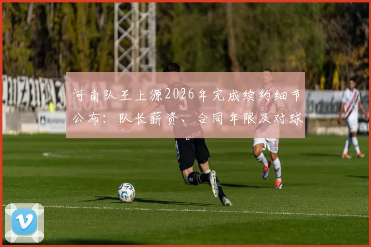 河南队王上源2026年完成续约细节公布:队长薪资、合同年限及对球队新赛季的影响分析