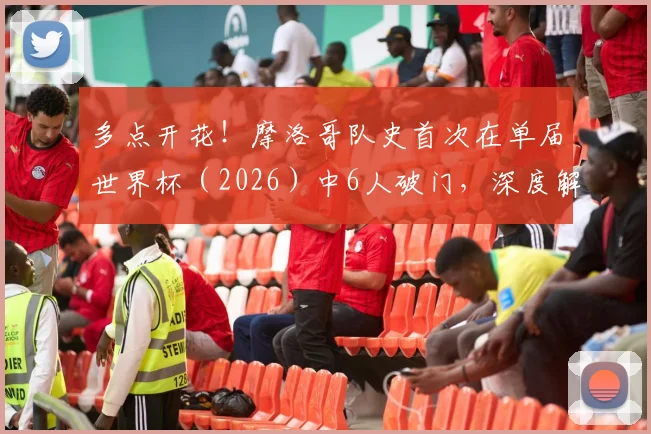 多点开花！摩洛哥队史首次在单届世界杯（2026）中6人破门，深度解析其进攻体系与阵容特点
