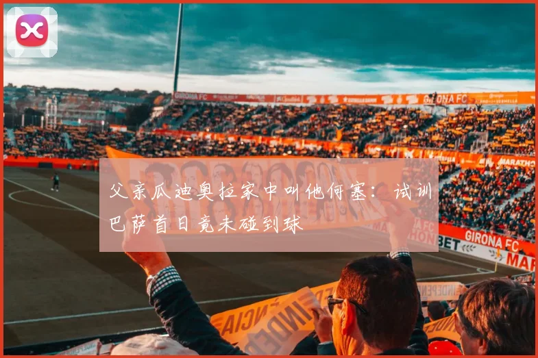 父亲瓜迪奥拉家中叫他何塞：试训巴萨首日竟未碰到球