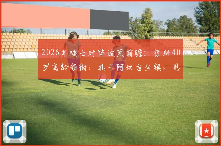 2026年瑞士对阵波黑前瞻：哲科40岁高龄领衔，扎卡阿坎吉坐镇，恩博洛回归引关注