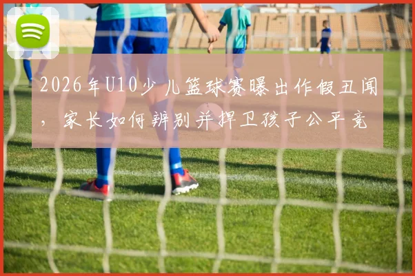 2026年U10少儿篮球赛曝出作假丑闻，家长如何辨别并捍卫孩子公平竞赛权益？
