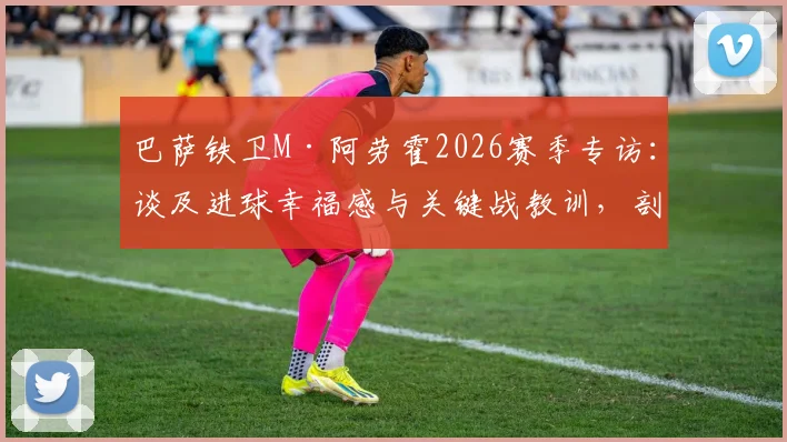 巴萨铁卫M·阿劳霍2026赛季专访：谈及进球幸福感与关键战教训，剖析其作为后防核心的技术特点与领袖价值