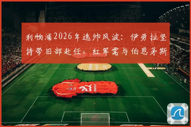 利物浦2026年选帅风波：伊劳拉坚持带旧部赴任，红军需与伯恩茅斯协商赔偿方案细节