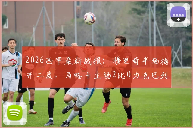 2026西甲最新战报：穆里奇半场梅开二度，马略卡主场2比0力克巴列卡诺，附全场数据与赛后分析